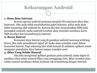 Kekurangan Android 
1. Haus Data Internet 
System operasi android memang menjadi OS yang haus akan data 
kinternet. Jika anda tidak mendaftarkan paket bulanan, pulsa anda akan 
habis terpotong oleh android ini. Karena jika kita menyematkan SIM pada 
perangkat android, maka android tersebut akan otomatis membaca kartu 
SIM tersebut dan tersambung ke internet. 
2. Boros Baterai 
Konsumsi daya baterai yang di gunakan android memang terbilang 
boros, jika anda menuikmari signal 3G maka akan semakin cepat dalam 
konsumsi baterai. Tapi sekarang kini telah banyak di sediakan aplikasi untuk 
mengatur pemakaian daya baterai supaya semakin awet. 
3. Iklan Yang Selalu Muncul 
Jika kita menginstal aplikasi gratisan pada android, maka dapat di 
pastikan akan selalu muncul iklan yang menggangu kita. Iklan tersebut akan 
selalu muncul meskipun dalam keadaan tak tersambung dengan internet. 
