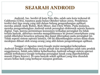 SEJARAH ANDROID 
Android, Inc. berdiri di kota Palo Alto, salah satu kota terkenal di 
California (USA), tepatnya pada bulan Oktober tahun 2003. Pendirinya 
terdiri dari tiga orang yang ahli dalam bidang pengembangan aplikasi, 
mereka adalah Andy Rubin, Rich Miner, dan Chris White. Pada mulanya, 
mereka mengembangkan Android untuk perangkat elektronik sejenis kamera 
digital. Tapi, karena permintaan konsumen terhadap perangkat itu tidak 
terlalu banyak, akhirnya mereka mengalihkannya ke ponsel smartphone yang 
sudah diketahui besarnya peluang jika dapat diterapkan pada perangkat ini. 
Tidak seperti sistem operasi lainnya, OS ini dikembangkan secara diam-diam 
meskipun dibuat oleh orang-orang yang ahli dalam pengembangan aplikasi. 
Tanggal 17 Agustus 2005 Google mulai mengakui keberadaan 
Android dengan membelinya secara penuh dan menjadikan salah satu produk 
unggulannya. Salah satu faktor keberhasilan Android sebagai sistem operasi 
adalah terbukanya Google terhadap perangkat lunak yang diperbolehkan 
masuk (Open Source). Di sana banyak sekali aplikasi yang bisa diunduh 
secara bebas baik yang berbayar maupun gratisan. 
 
