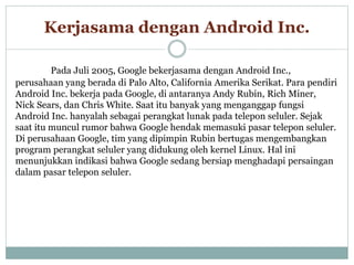 Kerjasama dengan Android Inc. 
Pada Juli 2005, Google bekerjasama dengan Android Inc., 
perusahaan yang berada di Palo Alto, California Amerika Serikat. Para pendiri 
Android Inc. bekerja pada Google, di antaranya Andy Rubin, Rich Miner, 
Nick Sears, dan Chris White. Saat itu banyak yang menganggap fungsi 
Android Inc. hanyalah sebagai perangkat lunak pada telepon seluler. Sejak 
saat itu muncul rumor bahwa Google hendak memasuki pasar telepon seluler. 
Di perusahaan Google, tim yang dipimpin Rubin bertugas mengembangkan 
program perangkat seluler yang didukung oleh kernel Linux. Hal ini 
menunjukkan indikasi bahwa Google sedang bersiap menghadapi persaingan 
dalam pasar telepon seluler. 
 