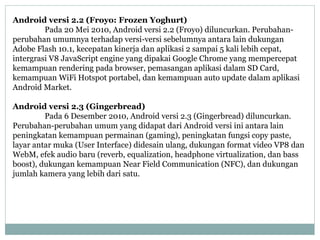 Android versi 2.2 (Froyo: Frozen Yoghurt) 
Pada 20 Mei 2010, Android versi 2.2 (Froyo) diluncurkan. Perubahan-perubahan 
umumnya terhadap versi-versi sebelumnya antara lain dukungan 
Adobe Flash 10.1, kecepatan kinerja dan aplikasi 2 sampai 5 kali lebih cepat, 
intergrasi V8 JavaScript engine yang dipakai Google Chrome yang mempercepat 
kemampuan rendering pada browser, pemasangan aplikasi dalam SD Card, 
kemampuan WiFi Hotspot portabel, dan kemampuan auto update dalam aplikasi 
Android Market. 
Android versi 2.3 (Gingerbread) 
Pada 6 Desember 2010, Android versi 2.3 (Gingerbread) diluncurkan. 
Perubahan-perubahan umum yang didapat dari Android versi ini antara lain 
peningkatan kemampuan permainan (gaming), peningkatan fungsi copy paste, 
layar antar muka (User Interface) didesain ulang, dukungan format video VP8 dan 
WebM, efek audio baru (reverb, equalization, headphone virtualization, dan bass 
boost), dukungan kemampuan Near Field Communication (NFC), dan dukungan 
jumlah kamera yang lebih dari satu. 
 