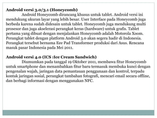 Android versi 3.0/3.1 (Honeycomb) 
Android Honeycomb dirancang khusus untuk tablet. Android versi ini 
mendukung ukuran layar yang lebih besar. User Interface pada Honeycomb juga 
berbeda karena sudah didesain untuk tablet. Honeycomb juga mendukung multi 
prosesor dan juga akselerasi perangkat keras (hardware) untuk grafis. Tablet 
pertama yang dibuat dengan menjalankan Honeycomb adalah Motorola Xoom. 
Perangkat tablet dengan platform Android 3.0 akan segera hadir di Indonesia. 
Perangkat tersebut bernama Eee Pad Transformer produksi dari Asus. Rencana 
masuk pasar Indonesia pada Mei 2011. 
Android versi 4.0 (ICS :Ice Cream Sandwich) 
Diumumkan pada tanggal 19 Oktober 2011, membawa fitur Honeycomb 
untuk smartphone dan menambahkan fitur baru termasuk membuka kunci dengan 
pengenalan wajah, jaringan data pemantauan penggunaan dan kontrol, terpadu 
kontak jaringan sosial, perangkat tambahan fotografi, mencari email secara offline, 
dan berbagi informasi dengan menggunakan NFC. 
 