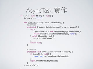 AsyncTask 範例
1. private class MyTask extends AsyncTaskVoid, Void, Void {
2. protected Long doInBackground(...) {
3. ...
4. }
5. }
KeepingYour App Responsive
http://developer.android.com/training/articles/perf-anr.html
 