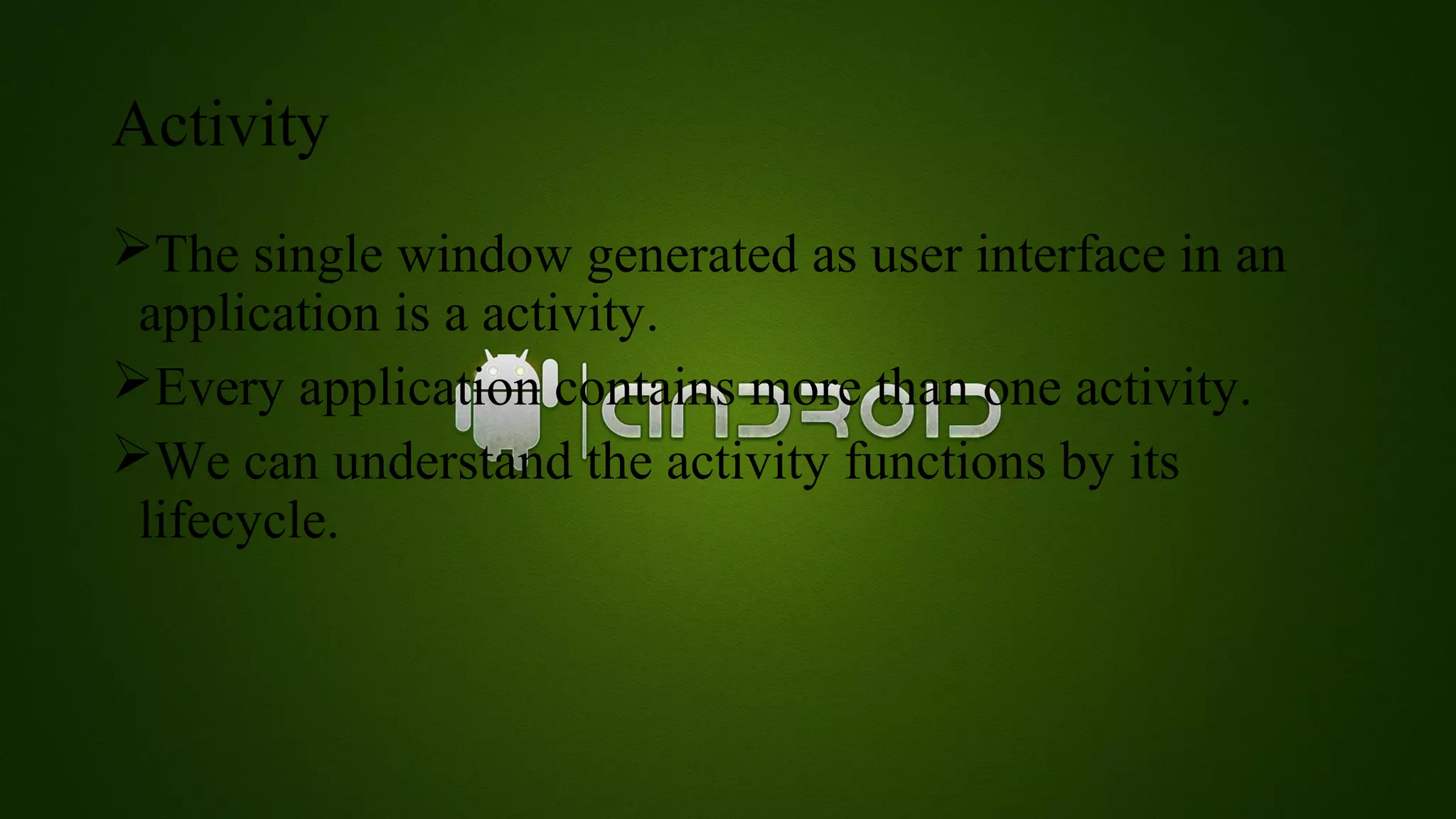 Activity 
The single window generated as user interface in an 
application is a activity. 
Every application contains more than one activity. 
We can understand the activity functions by its 
lifecycle. 
 