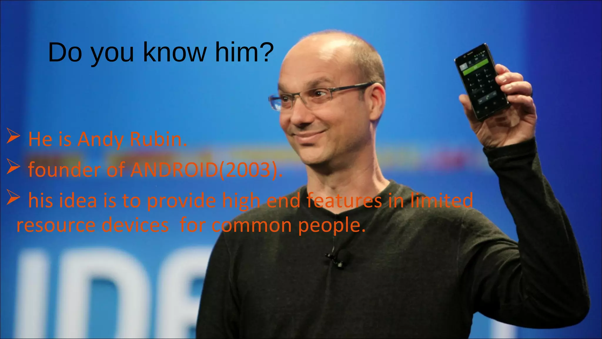 Do you know him? 
 He is Andy Rubin. 
 founder of ANDROID(2003). 
 his idea is to provide high end features in limited 
resource devices for common people. 
 