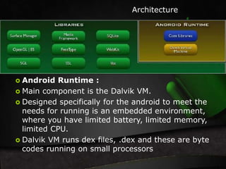  Android Runtime : 
Architecture 
 Main component is the Dalvik VM. 
 Designed specifically for the android to meet the 
needs for running is an embedded environment, 
where you have limited battery, limited memory, 
limited CPU. 
 Dalvik VM runs dex files, .dex and these are byte 
codes running on small processors 
 