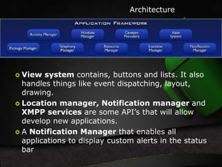 Architecture 
 View system contains, buttons and lists. It also 
handles things like event dispatching, layout, 
drawing. 
 Location manager, Notification manager and 
XMPP services are some API’s that will allow 
develop new applications. 
 A Notification Manager that enables all 
applications to display custom alerts in the status 
bar 
 