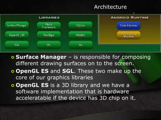 Architecture 
 Surface Manager – is responsible for composing 
different drawing surfaces on to the screen. 
 OpenGL ES and SGL. These two make up the 
core of our graphics libraries 
 OpenGL ES is a 3D library and we have a 
software implementation that is hardware 
acceleratable if the device has 3D chip on it. 
 