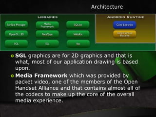 Architecture 
 SGL graphics are for 2D graphics and that is 
what, most of our application drawing is based 
upon. 
 Media Framework which was provided by 
packet video, one of the members of the Open 
Handset Alliance and that contains almost all of 
the codecs to make up the core of the overall 
media experience. 
 