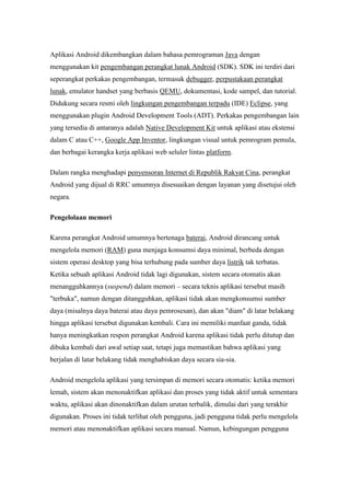 Aplikasi Android dikembangkan dalam bahasa pemrograman Java dengan 
menggunakan kit pengembangan perangkat lunak Android (SDK). SDK ini terdiri dari 
seperangkat perkakas pengembangan, termasuk debugger, perpustakaan perangkat 
lunak, emulator handset yang berbasis QEMU, dokumentasi, kode sampel, dan tutorial. 
Didukung secara resmi oleh lingkungan pengembangan terpadu (IDE) Eclipse, yang 
menggunakan plugin Android Development Tools (ADT). Perkakas pengembangan lain 
yang tersedia di antaranya adalah Native Development Kit untuk aplikasi atau ekstensi 
dalam C atau C++, Google App Inventor, lingkungan visual untuk pemrogram pemula, 
dan berbagai kerangka kerja aplikasi web seluler lintas platform. 
Dalam rangka menghadapi penyensoran Internet di Republik Rakyat Cina, perangkat 
Android yang dijual di RRC umumnya disesuaikan dengan layanan yang disetujui oleh 
negara. 
Pengelolaan memori 
Karena perangkat Android umumnya bertenaga baterai, Android dirancang untuk 
mengelola memori (RAM) guna menjaga konsumsi daya minimal, berbeda dengan 
sistem operasi desktop yang bisa terhubung pada sumber daya listrik tak terbatas. 
Ketika sebuah aplikasi Android tidak lagi digunakan, sistem secara otomatis akan 
menangguhkannya (suspend) dalam memori – secara teknis aplikasi tersebut masih 
"terbuka", namun dengan ditangguhkan, aplikasi tidak akan mengkonsumsi sumber 
daya (misalnya daya baterai atau daya pemrosesan), dan akan "diam" di latar belakang 
hingga aplikasi tersebut digunakan kembali. Cara ini memiliki manfaat ganda, tidak 
hanya meningkatkan respon perangkat Android karena aplikasi tidak perlu ditutup dan 
dibuka kembali dari awal setiap saat, tetapi juga memastikan bahwa aplikasi yang 
berjalan di latar belakang tidak menghabiskan daya secara sia-sia. 
Android mengelola aplikasi yang tersimpan di memori secara otomatis: ketika memori 
lemah, sistem akan menonaktifkan aplikasi dan proses yang tidak aktif untuk sementara 
waktu, aplikasi akan dinonaktifkan dalam urutan terbalik, dimulai dari yang terakhir 
digunakan. Proses ini tidak terlihat oleh pengguna, jadi pengguna tidak perlu mengelola 
memori atau menonaktifkan aplikasi secara manual. Namun, kebingungan pengguna 
 