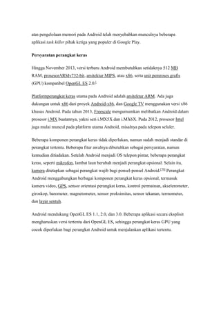atas pengelolaan memori pada Android telah menyebabkan munculnya beberapa 
aplikasi task killer pihak ketiga yang populer di Google Play. 
Persyaratan perangkat keras 
Hingga November 2013, versi terbaru Android membutuhkan setidaknya 512 MB 
RAM, prosesorARMv732-bit, arsitektur MIPS, atau x86, serta unit pemroses grafis 
(GPU) kompatibel OpenGL ES 2.0.[ 
Platformperangkat keras utama pada Android adalah arsitektur ARM. Ada juga 
dukungan untuk x86 dari proyek Android-x86, dan Google TV menggunakan versi x86 
khusus Android. Pada tahun 2013, Freescale mengumumkan melibatkan Android dalam 
prosesor i.MX buatannya, yakni seri i.MX5X dan i.MX6X. Pada 2012, prosesor Intel 
juga mulai muncul pada platform utama Android, misalnya pada telepon seluler. 
Beberapa komponen perangkat keras tidak diperlukan, namun sudah menjadi standar di 
perangkat tertentu. Beberapa fitur awalnya dibutuhkan sebagai persyaratan, namun 
kemudian ditiadakan. Setelah Android menjadi OS telepon pintar, beberapa perangkat 
keras, seperti mikrofon, lambat laun berubah menjadi perangkat opsional. Selain itu, 
kamera ditetapkan sebagai perangkat wajib bagi ponsel-ponsel Android.[70] Perangkat 
Android menggabungkan berbagai komponen perangkat keras opsional, termasuk 
kamera video, GPS, sensor orientasi perangkat keras, kontrol permainan, akselerometer, 
giroskop, barometer, magnetometer, sensor proksimitas, sensor tekanan, termometer, 
dan layar sentuh. 
Android mendukung OpenGL ES 1.1, 2.0, dan 3.0. Beberapa aplikasi secara eksplisit 
mengharuskan versi tertentu dari OpenGL ES, sehingga perangkat keras GPU yang 
cocok diperlukan bagi perangkat Android untuk menjalankan aplikasi tertentu. 
 