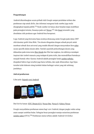Pengembangan 
Android dikembangkan secara pribadi oleh Google sampai perubahan terbaru dan 
pembaruan siap untuk dirilis, dan informasi mengenai kode sumber juga mulai 
diungkapkan kepada publik.[71] Kode sumber ini hanya akan berjalan tanpa modifikasi 
pada perangkat tertentu, biasanya pada seri Nexus.[72] Ada binari tersendiri yang 
disediakan oleh produsen agar Android bisa beroperasi. 
Logo Android yang berwarna hijau awalnya dirancang untuk Google pada tahun 2007 
oleh desainer grafis Irina Blok. Tim desain ditugaskan dengan sebuah proyek untuk 
membuat sebuah ikon universal yang mudah dikenali dengan menyertakan ikon robot 
secara spesifik dalam desain akhir. Setelah sejumlah perkembangan desain yang 
didasarkan pada tema-tema fiksi ilmiah dan film luar angkasa, tim akhirnya mendapat 
inspirasi dari simbol manusia yang terdapat di pintu toilet, dan memodifikasi bentuknya 
menjadi bentuk robot. Karena Android adalah perangkat lunak sumber terbuka, 
disepakati bahwa logo tersebut juga harus terbuka, dan sejak diluncurkan, logo hijau 
tersebut telah didesain ulang kembali dalam berbagai variasi yang tak terhitung 
jumlahnya. 
Jadwal pembaruan 
Lihat pula: Sejarah versi Android 
Dari kiri ke kanan: HTC Dream (G1), Nexus One, Nexus S, Galaxy Nexus. 
Google menyediakan pembaruan utama bagi versi Android, dengan jangka waktu setiap 
enam sampai sembilan bulan. Sebagian besar perangkat mampu menerima pembaruan 
melalui udara (OTA).[78] Pembaruan utama terbaru adalah Android 4.4 KitKat. 
 