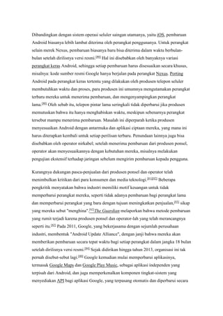 Dibandingkan dengan sistem operasi seluler saingan utamanya, yaitu iOS, pembaruan 
Android biasanya lebih lambat diterima oleh perangkat penggunanya. Untuk perangkat 
selain merek Nexus, pembaruan biasanya baru bisa diterima dalam waktu berbulan-bulan 
setelah dirilisnya versi resmi.[80] Hal ini disebabkan oleh banyaknya variasi 
perangkat keras Android, sehingga setiap pembaruan harus disesuaikan secara khusus, 
misalnya: kode sumber resmi Google hanya berjalan pada perangkat Nexus. Porting 
Android pada perangkat keras tertentu yang dilakukan oleh produsen telepon seluler 
membutuhkan waktu dan proses, para produsen ini umumnya mengutamakan perangkat 
terbaru mereka untuk menerima pembaruan, dan mengenyampingkan perangkat 
lama.[80] Oleh sebab itu, telepon pintar lama seringkali tidak diperbarui jika produsen 
memutuskan bahwa itu hanya menghabiskan waktu, meskipun sebenarnya perangkat 
tersebut mampu menerima pembaruan. Masalah ini diperparah ketika produsen 
menyesuaikan Android dengan antarmuka dan aplikasi ciptaan mereka, yang mana ini 
harus diterapkan kembali untuk setiap perilisan terbaru. Penundaan lainnya juga bisa 
disebabkan oleh operator nirkabel; setelah menerima pembaruan dari produsen ponsel, 
operator akan menyesuaikannya dengan kebutuhan mereka, misalnya melakukan 
pengujian ekstensif terhadap jaringan sebelum mengirim pembaruan kepada pengguna. 
Kurangnya dukungan pasca-penjualan dari produsen ponsel dan operator telah 
menimbulkan kritikan dari para konsumen dan media teknologi.[81][82] Beberapa 
pengkritik menyatakan bahwa industri memiliki motif keuangan untuk tidak 
memperbarui perangkat mereka, seperti tidak adanya pembaruan bagi perangkat lama 
dan memperbarui perangkat yang baru dengan tujuan meningkatkan penjualan,[83] sikap 
yang mereka sebut "menghina".[82]The Guardian melaporkan bahwa metode pembaruan 
yang rumit terjadi karena produsen ponsel dan operator-lah yang telah merancangnya 
seperti itu.[82] Pada 2011, Google, yang bekerjasama dengan sejumlah perusahaan 
industri, membentuk "Android Update Alliance", dengan janji bahwa mereka akan 
memberikan pembaruan secara tepat waktu bagi setiap perangkat dalam jangka 18 bulan 
setelah dirilisnya versi resmi.[84] Sejak didirikan hingga tahun 2013, organisasi ini tak 
pernah disebut-sebut lagi.[80] Google kemudian mulai memperbarui aplikasinya, 
termasuk Google Maps dan Google Play Music, sebagai aplikasi independen yang 
terpisah dari Android, dan juga memperkenalkan komponen tingkat-sistem yang 
menyediakan API bagi aplikasi Google, yang terpasang otomatis dan diperbarui secara 
 