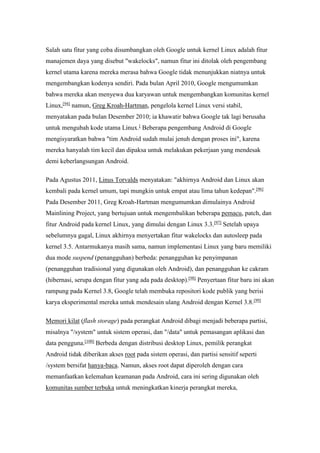 Salah satu fitur yang coba disumbangkan oleh Google untuk kernel Linux adalah fitur 
manajemen daya yang disebut "wakelocks", namun fitur ini ditolak oleh pengembang 
kernel utama karena mereka merasa bahwa Google tidak menunjukkan niatnya untuk 
mengembangkan kodenya sendiri. Pada bulan April 2010, Google mengumumkan 
bahwa mereka akan menyewa dua karyawan untuk mengembangkan komunitas kernel 
Linux,[94] namun, Greg Kroah-Hartman, pengelola kernel Linux versi stabil, 
menyatakan pada bulan Desember 2010; ia khawatir bahwa Google tak lagi berusaha 
untuk mengubah kode utama Linux.[ Beberapa pengembang Android di Google 
mengisyaratkan bahwa "tim Android sudah mulai jenuh dengan proses ini", karena 
mereka hanyalah tim kecil dan dipaksa untuk melakukan pekerjaan yang mendesak 
demi keberlangsungan Android. 
Pada Agustus 2011, Linus Torvalds menyatakan: "akhirnya Android dan Linux akan 
kembali pada kernel umum, tapi mungkin untuk empat atau lima tahun kedepan".[96] 
Pada Desember 2011, Greg Kroah-Hartman mengumumkan dimulainya Android 
Mainlining Project, yang bertujuan untuk mengembalikan beberapa pemacu, patch, dan 
fitur Android pada kernel Linux, yang dimulai dengan Linux 3.3.[97] Setelah upaya 
sebelumnya gagal, Linux akhirnya menyertakan fitur wakelocks dan autosleep pada 
kernel 3.5. Antarmukanya masih sama, namun implementasi Linux yang baru memiliki 
dua mode suspend (penangguhan) berbeda: penangguhan ke penyimpanan 
(penangguhan tradisional yang digunakan oleh Android), dan penangguhan ke cakram 
(hibernasi, serupa dengan fitur yang ada pada desktop).[98] Penyertaan fitur baru ini akan 
rampung pada Kernel 3.8, Google telah membuka repositori kode publik yang berisi 
karya eksperimental mereka untuk mendesain ulang Android dengan Kernel 3.8.[99] 
Memori kilat (flash storage) pada perangkat Android dibagi menjadi beberapa partisi, 
misalnya "/system" untuk sistem operasi, dan "/data" untuk pemasangan aplikasi dan 
data pengguna.[100] Berbeda dengan distribusi desktop Linux, pemilik perangkat 
Android tidak diberikan akses root pada sistem operasi, dan partisi sensitif seperti 
/system bersifat hanya-baca. Namun, akses root dapat diperoleh dengan cara 
memanfaatkan kelemahan keamanan pada Android, cara ini sering digunakan oleh 
komunitas sumber terbuka untuk meningkatkan kinerja perangkat mereka, 
 