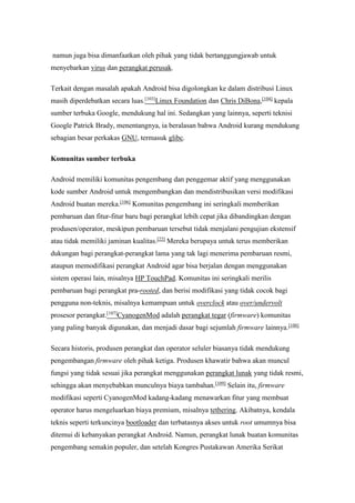 namun juga bisa dimanfaatkan oleh pihak yang tidak bertanggungjawab untuk 
menyebarkan virus dan perangkat perusak. 
Terkait dengan masalah apakah Android bisa digolongkan ke dalam distribusi Linux 
masih diperdebatkan secara luas.[103]Linux Foundation dan Chris DiBona,[104] kepala 
sumber terbuka Google, mendukung hal ini. Sedangkan yang lainnya, seperti teknisi 
Google Patrick Brady, menentangnya, ia beralasan bahwa Android kurang mendukung 
sebagian besar perkakas GNU, termasuk glibc. 
Komunitas sumber terbuka 
Android memiliki komunitas pengembang dan penggemar aktif yang menggunakan 
kode sumber Android untuk mengembangkan dan mendistribusikan versi modifikasi 
Android buatan mereka.[106] Komunitas pengembang ini seringkali memberikan 
pembaruan dan fitur-fitur baru bagi perangkat lebih cepat jika dibandingkan dengan 
produsen/operator, meskipun pembaruan tersebut tidak menjalani pengujian ekstensif 
atau tidak memiliki jaminan kualitas.[22] Mereka berupaya untuk terus memberikan 
dukungan bagi perangkat-perangkat lama yang tak lagi menerima pembaruan resmi, 
ataupun memodifikasi perangkat Android agar bisa berjalan dengan menggunakan 
sistem operasi lain, misalnya HP TouchPad. Komunitas ini seringkali merilis 
pembaruan bagi perangkat pra-rooted, dan berisi modifikasi yang tidak cocok bagi 
pengguna non-teknis, misalnya kemampuan untuk overclock atau over/undervolt 
prosesor perangkat.[107]CyanogenMod adalah perangkat tegar (firmware) komunitas 
yang paling banyak digunakan, dan menjadi dasar bagi sejumlah firmware lainnya.[108] 
Secara historis, produsen perangkat dan operator seluler biasanya tidak mendukung 
pengembangan firmware oleh pihak ketiga. Produsen khawatir bahwa akan muncul 
fungsi yang tidak sesuai jika perangkat menggunakan perangkat lunak yang tidak resmi, 
sehingga akan menyebabkan munculnya biaya tambahan.[109] Selain itu, firmware 
modifikasi seperti CyanogenMod kadang-kadang menawarkan fitur yang membuat 
operator harus mengeluarkan biaya premium, misalnya tethering. Akibatnya, kendala 
teknis seperti terkuncinya bootloader dan terbatasnya akses untuk root umumnya bisa 
ditemui di kebanyakan perangkat Android. Namun, perangkat lunak buatan komunitas 
pengembang semakin populer, dan setelah Kongres Pustakawan Amerika Serikat 
 