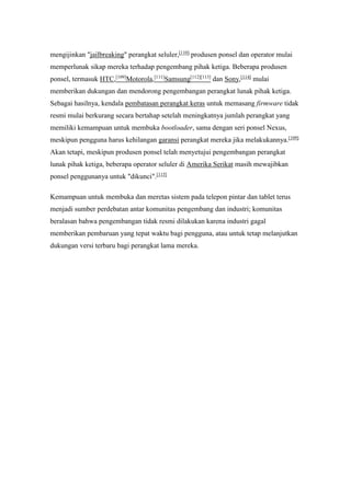 mengijinkan "jailbreaking" perangkat seluler,[110] produsen ponsel dan operator mulai 
memperlunak sikap mereka terhadap pengembang pihak ketiga. Beberapa produsen 
ponsel, termasuk HTC,[109]Motorola,[111]Samsung[112][113] dan Sony,[114] mulai 
memberikan dukungan dan mendorong pengembangan perangkat lunak pihak ketiga. 
Sebagai hasilnya, kendala pembatasan perangkat keras untuk memasang firmware tidak 
resmi mulai berkurang secara bertahap setelah meningkatnya jumlah perangkat yang 
memiliki kemampuan untuk membuka bootloader, sama dengan seri ponsel Nexus, 
meskipun pengguna harus kehilangan garansi perangkat mereka jika melakukannya.[109] 
Akan tetapi, meskipun produsen ponsel telah menyetujui pengembangan perangkat 
lunak pihak ketiga, beberapa operator seluler di Amerika Serikat masih mewajibkan 
ponsel penggunanya untuk "dikunci".[115] 
Kemampuan untuk membuka dan meretas sistem pada telepon pintar dan tablet terus 
menjadi sumber perdebatan antar komunitas pengembang dan industri; komunitas 
beralasan bahwa pengembangan tidak resmi dilakukan karena industri gagal 
memberikan pembaruan yang tepat waktu bagi pengguna, atau untuk tetap melanjutkan 
dukungan versi terbaru bagi perangkat lama mereka. 
 