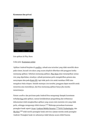 Keamanan dan privasi 
Izin aplikasi di Play Store 
Lihat pula: Keamanan seluler 
Aplikasi Android berjalan di sandbox, sebuah area terisolasi yang tidak memiliki akses 
pada sistem, kecuali izin akses yang secara eksplisit diberikan oleh pengguna ketika 
memasang aplikasi. Sebelum memasang aplikasi, Play Store akan menampilkan semua 
izin yang diperlukan, misalnya: sebuah permainan perlu mengaktifkan getaran atau 
menyimpan data pada Kartu SD, tapi tidak perlu izin untuk membaca SMS atau 
mengakses buku telepon. Setelah meninjau izin tersebut, pengguna dapat memilih untuk 
menerima atau menolaknya, dan bisa memasang aplikasi hanya jika mereka 
menerimanya. 
Sistem sandbox dan perizinan pada Android bisa mengurangi dampak kerentanan 
terhadap bug pada aplikasi, namun ketidaktahuan pengembang dan terbatasnya 
dokumentasi telah menghasilkan aplikasi yang secara rutin meminta izin yang tidak 
perlu, sehingga mengurangi efektivitasnya.[117] Beberapa perusahaan keamanan 
perangkat lunak seperti Avast, Lookout Mobile Security,[118]AVG Technologies, dan 
McAfee,[120] telah merilis perangkat lunak antivirus ciptaan mereka untuk perangkat 
Android. Perangkat lunak ini sebenarnya tidak bekerja secara efektif karena 
 