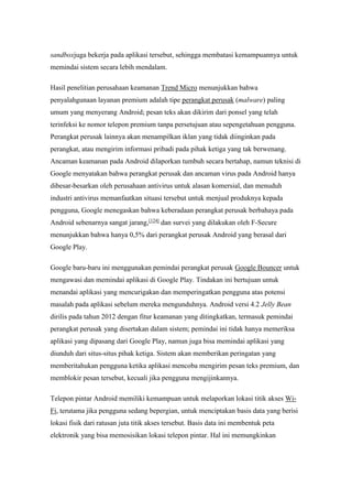 sandboxjuga bekerja pada aplikasi tersebut, sehingga membatasi kemampuannya untuk 
memindai sistem secara lebih mendalam. 
Hasil penelitian perusahaan keamanan Trend Micro menunjukkan bahwa 
penyalahgunaan layanan premium adalah tipe perangkat perusak (malware) paling 
umum yang menyerang Android; pesan teks akan dikirim dari ponsel yang telah 
terinfeksi ke nomor telepon premium tanpa persetujuan atau sepengetahuan pengguna. 
Perangkat perusak lainnya akan menampilkan iklan yang tidak diinginkan pada 
perangkat, atau mengirim informasi pribadi pada pihak ketiga yang tak berwenang. 
Ancaman keamanan pada Android dilaporkan tumbuh secara bertahap, namun teknisi di 
Google menyatakan bahwa perangkat perusak dan ancaman virus pada Android hanya 
dibesar-besarkan oleh perusahaan antivirus untuk alasan komersial, dan menuduh 
industri antivirus memanfaatkan situasi tersebut untuk menjual produknya kepada 
pengguna, Google menegaskan bahwa keberadaan perangkat perusak berbahaya pada 
Android sebenarnya sangat jarang,[124] dan survei yang dilakukan oleh F-Secure 
menunjukkan bahwa hanya 0,5% dari perangkat perusak Android yang berasal dari 
Google Play. 
Google baru-baru ini menggunakan pemindai perangkat perusak Google Bouncer untuk 
mengawasi dan memindai aplikasi di Google Play. Tindakan ini bertujuan untuk 
menandai aplikasi yang mencurigakan dan memperingatkan pengguna atas potensi 
masalah pada aplikasi sebelum mereka mengunduhnya. Android versi 4.2 Jelly Bean 
dirilis pada tahun 2012 dengan fitur keamanan yang ditingkatkan, termasuk pemindai 
perangkat perusak yang disertakan dalam sistem; pemindai ini tidak hanya memeriksa 
aplikasi yang dipasang dari Google Play, namun juga bisa memindai aplikasi yang 
diunduh dari situs-situs pihak ketiga. Sistem akan memberikan peringatan yang 
memberitahukan pengguna ketika aplikasi mencoba mengirim pesan teks premium, dan 
memblokir pesan tersebut, kecuali jika pengguna mengijinkannya. 
Telepon pintar Android memiliki kemampuan untuk melaporkan lokasi titik akses Wi- 
Fi, terutama jika pengguna sedang bepergian, untuk menciptakan basis data yang berisi 
lokasi fisik dari ratusan juta titik akses tersebut. Basis data ini membentuk peta 
elektronik yang bisa memosisikan lokasi telepon pintar. Hal ini memungkinkan 
 