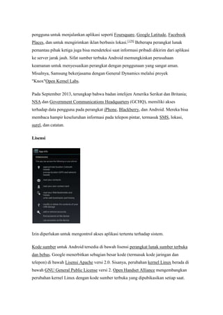 pengguna untuk menjalankan aplikasi seperti Foursquare, Google Latitude, Facebook 
Places, dan untuk mengirimkan iklan berbasis lokasi.[129] Beberapa perangkat lunak 
pemantau pihak ketiga juga bisa mendeteksi saat informasi pribadi dikirim dari aplikasi 
ke server jarak jauh. Sifat sumber terbuka Android memungkinkan perusahaan 
keamanan untuk menyesuaikan perangkat dengan penggunaan yang sangat aman. 
Misalnya, Samsung bekerjasama dengan General Dynamics melalui proyek 
"Knox"Open Kernel Labs. 
Pada September 2013, terungkap bahwa badan intelijen Amerika Serikat dan Britania; 
NSA dan Government Communications Headquarters (GCHQ), memiliki akses 
terhadap data pengguna pada perangkat iPhone, Blackberry, dan Android. Mereka bisa 
membaca hampir keseluruhan informasi pada telepon pintar, termasuk SMS, lokasi, 
surel, dan catatan. 
Lisensi 
Izin diperlukan untuk mengontrol akses aplikasi tertentu terhadap sistem. 
Kode sumber untuk Android tersedia di bawah lisensi perangkat lunak sumber terbuka 
dan bebas. Google menerbitkan sebagian besar kode (termasuk kode jaringan dan 
telepon) di bawah Lisensi Apache versi 2.0. Sisanya, perubahan kernel Linux berada di 
bawah GNU General Public License versi 2. Open Handset Alliance mengembangkan 
perubahan kernel Linux dengan kode sumber terbuka yang dipubikasikan setiap saat. 
 