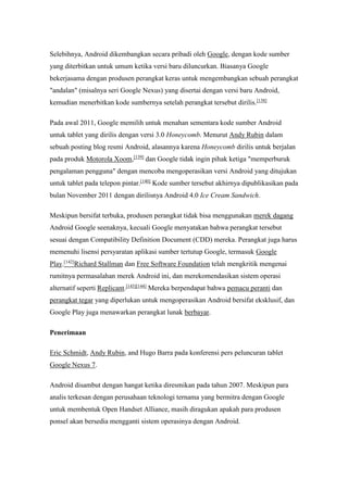 Selebihnya, Android dikembangkan secara pribadi oleh Google, dengan kode sumber 
yang diterbitkan untuk umum ketika versi baru diluncurkan. Biasanya Google 
bekerjasama dengan produsen perangkat keras untuk mengembangkan sebuah perangkat 
"andalan" (misalnya seri Google Nexus) yang disertai dengan versi baru Android, 
kemudian menerbitkan kode sumbernya setelah perangkat tersebut dirilis.[138] 
Pada awal 2011, Google memilih untuk menahan sementara kode sumber Android 
untuk tablet yang dirilis dengan versi 3.0 Honeycomb. Menurut Andy Rubin dalam 
sebuah posting blog resmi Android, alasannya karena Honeycomb dirilis untuk berjalan 
pada produk Motorola Xoom,[139] dan Google tidak ingin pihak ketiga "memperburuk 
pengalaman pengguna" dengan mencoba mengoperasikan versi Android yang ditujukan 
untuk tablet pada telepon pintar.[140] Kode sumber tersebut akhirnya dipublikasikan pada 
bulan November 2011 dengan dirilisnya Android 4.0 Ice Cream Sandwich. 
Meskipun bersifat terbuka, produsen perangkat tidak bisa menggunakan merek dagang 
Android Google seenaknya, kecuali Google menyatakan bahwa perangkat tersebut 
sesuai dengan Compatibility Definition Document (CDD) mereka. Perangkat juga harus 
memenuhi lisensi persyaratan aplikasi sumber tertutup Google, termasuk Google 
Play.[142]Richard Stallman dan Free Software Foundation telah mengkritik mengenai 
rumitnya permasalahan merek Android ini, dan merekomendasikan sistem operasi 
alternatif seperti Replicant.[143][144] Mereka berpendapat bahwa pemacu peranti dan 
perangkat tegar yang diperlukan untuk mengoperasikan Android bersifat eksklusif, dan 
Google Play juga menawarkan perangkat lunak berbayar. 
Penerimaan 
Eric Schmidt, Andy Rubin, and Hugo Barra pada konferensi pers peluncuran tablet 
Google Nexus 7. 
Android disambut dengan hangat ketika diresmikan pada tahun 2007. Meskipun para 
analis terkesan dengan perusahaan teknologi ternama yang bermitra dengan Google 
untuk membentuk Open Handset Alliance, masih diragukan apakah para produsen 
ponsel akan bersedia mengganti sistem operasinya dengan Android. 
 