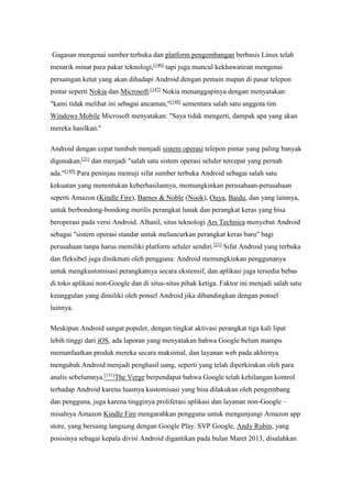 Gagasan mengenai sumber terbuka dan platform pengembangan berbasis Linux telah 
menarik minat para pakar teknologi,[146] tapi juga muncul kekhawatiran mengenai 
persaingan ketat yang akan dihadapi Android dengan pemain mapan di pasar telepon 
pintar seperti Nokia dan Microsoft.[147] Nokia menanggapinya dengan menyatakan: 
"kami tidak melihat ini sebagai ancaman,"[148] sementara salah satu anggota tim 
Windows Mobile Microsoft menyatakan: "Saya tidak mengerti, dampak apa yang akan 
mereka hasilkan." 
Android dengan cepat tumbuh menjadi sistem operasi telepon pintar yang paling banyak 
digunakan,[21] dan menjadi "salah satu sistem operasi seluler tercepat yang pernah 
ada."[149] Para peninjau memuji sifat sumber terbuka Android sebagai salah satu 
kekuatan yang menentukan keberhasilannya, memungkinkan perusahaan-perusahaan 
seperti Amazon (Kindle Fire), Barnes & Noble (Nook), Ouya, Baidu, dan yang lainnya, 
untuk berbondong-bondong merilis perangkat lunak dan perangkat keras yang bisa 
beroperasi pada versi Android. Alhasil, situs teknologi Ars Technica menyebut Android 
sebagai "sistem operasi standar untuk meluncurkan perangkat keras baru" bagi 
perusahaan tanpa harus memiliki platform seluler sendiri.[21] Sifat Android yang terbuka 
dan fleksibel juga dinikmati oleh pengguna: Android memungkinkan penggunanya 
untuk mengkustomisasi perangkatnya secara ekstensif, dan aplikasi juga tersedia bebas 
di toko aplikasi non-Google dan di situs-situs pihak ketiga. Faktor ini menjadi salah satu 
keunggulan yang dimiliki oleh ponsel Android jika dibandingkan dengan ponsel 
lainnya. 
Meskipun Android sangat populer, dengan tingkat aktivasi perangkat tiga kali lipat 
lebih tinggi dari iOS, ada laporan yang menyatakan bahwa Google belum mampu 
memanfaatkan produk mereka secara maksimal, dan layanan web pada akhirnya 
mengubah Android menjadi penghasil uang, seperti yang telah diperkirakan oleh para 
analis sebelumnya.[151]The Verge berpendapat bahwa Google telah kehilangan kontrol 
terhadap Android karena luasnya kustomisasi yang bisa dilakukan oleh pengembang 
dan pengguna, juga karena tingginya proliferasi aplikasi dan layanan non-Google – 
misalnya Amazon Kindle Fire mengarahkan pengguna untuk mengunjungi Amazon app 
store, yang bersaing langsung dengan Google Play. SVP Google, Andy Rubin, yang 
posisinya sebagai kepala divisi Android digantikan pada bulan Maret 2013, disalahkan 
 