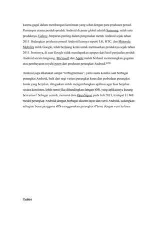 karena gagal dalam membangun kemitraan yang sehat dengan para produsen ponsel. 
Pemimpin utama produk-produk Android di pasar global adalah Samsung; salah satu 
produknya, Galaxy, berperan penting dalam pengenalan merek Android sejak tahun 
2011. Sedangkan produsen ponsel Android lainnya seperti LG, HTC, dan Motorola 
Mobility milik Google, telah berjuang keras untuk memasarkan produknya sejak tahun 
2011. Ironisnya, di saat Google tidak mendapatkan apapun dari hasil penjualan produk 
Android secara langsung, Microsoft dan Apple malah berhasil memenangkan gugatan 
atas pembayaran royalti paten dari produsen perangkat Android.[154] 
Android juga dikatakan sangat "terfragmentasi", yaitu suatu kondisi saat berbagai 
perangkat Android, baik dari segi variasi perangkat keras dan perbedaan perangkat 
lunak yang berjalan, ditugaskan untuk mengembangkan aplikasi agar bisa berjalan 
secara konsisten, lebih rumit jika dibandingkan dengan iOS, yang aplikasinya kurang 
bervariasi.] Sebagai contoh, menurut data OpenSignal pada Juli 2013, terdapat 11.868 
model perangkat Android dengan berbagai ukuran layar dan versi Android, sedangkan 
sebagian besar pengguna iOS menggunakan perangkat iPhone dengan versi terbaru. 
Tablet 
 