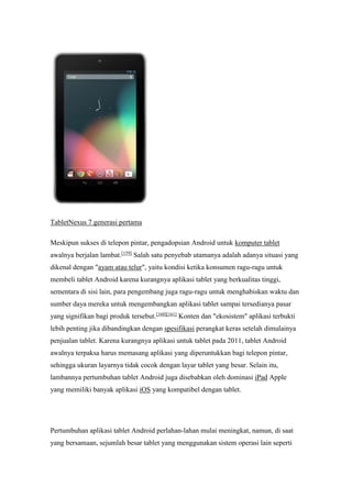 TabletNexus 7 generasi pertama 
Meskipun sukses di telepon pintar, pengadopsian Android untuk komputer tablet 
awalnya berjalan lambat.[159] Salah satu penyebab utamanya adalah adanya situasi yang 
dikenal dengan "ayam atau telur", yaitu kondisi ketika konsumen ragu-ragu untuk 
membeli tablet Android karena kurangnya aplikasi tablet yang berkualitas tinggi, 
sementara di sisi lain, para pengembang juga ragu-ragu untuk menghabiskan waktu dan 
sumber daya mereka untuk mengembangkan aplikasi tablet sampai tersedianya pasar 
yang signifikan bagi produk tersebut.[160][161] Konten dan "ekosistem" aplikasi terbukti 
lebih penting jika dibandingkan dengan spesifikasi perangkat keras setelah dimulainya 
penjualan tablet. Karena kurangnya aplikasi untuk tablet pada 2011, tablet Android 
awalnya terpaksa harus memasang aplikasi yang diperuntukkan bagi telepon pintar, 
sehingga ukuran layarnya tidak cocok dengan layar tablet yang besar. Selain itu, 
lambannya pertumbuhan tablet Android juga disebabkan oleh dominasi iPad Apple 
yang memiliki banyak aplikasi iOS yang kompatibel dengan tablet. 
Pertumbuhan aplikasi tablet Android perlahan-lahan mulai meningkat, namun, di saat 
yang bersamaan, sejumlah besar tablet yang menggunakan sistem operasi lain seperti 
 