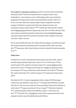 HP TouchPad dan BlackBerry PlayBook juga dirilis ke pasaran untuk memanfaatkan 
keberhasilan iPad.[161]InfoWorld menjuluki bisnis ini dengan sebutan "bisnis 
Frankenphone"; suatu peluang investasi rendah jangka pendek yang memaksakan 
penggunaan OS telepon pintar Android yang dioptimalkan (sebelum Android 3.0 
Honeycomb untuk tablet dirilis) pada perangkat dengan mengabaikan antarmuka 
pengguna. Pendekatan ini gagal meraih traksi pasar dengan konsumen serta 
memperburuk reputasi tablet Android.[163][164] Terlebih lagi, beberapa tablet Android 
seperti Motorola Xoom dibanderol dengan harga yang sama, atau lebih mahal dari iPad, 
yang semakin memperburuk penjualan. Pengecualian ada pada Kindle FireAmazon, 
yang dijual dengan harga lebih murah dan kemampuan untuk mengakses konten dan 
"ekosistem" aplikasi Amazon. 
Hal ini mulai berubah pada tahun 2012 dengan dirilisnya Nexus 7, dan adanya dorongan 
dari Google kepada para pengembang untuk menciptakan aplikasi tablet yang lebih 
baik.[166] Pangsa pasar tablet Android akhirnya berhasil menyalip iPad pada pertengahan 
2012.[167] 
Pangsa pasar 
Perusahaan riset Canalys memperkirakan bahwa pada kuartal kedua 2009, Android 
memiliki pangsa penjualan telepon pintar sebesar 2,8% di seluruh dunia.[168] Pada 
kuartal keempat 2010, jumlah ini melonjak menjadi 33%, menjadi platform telepon 
pintar terlaris di dunia.[19] Hingga kuartal ketiga 2011, Gartner memperkirakan lebih 
dari setengah (52,5%) pasar telepon pintar global dikuasai oleh Android.[169] Menurut 
IDC, pada kuartal ketiga 2012, Android menguasai 75% pangsa pasar telepon pintar 
global. 
Pada bulan Juli 2011, Google mengungkapkan bahwa terdapat 550.000 perangkat 
Android baru yang diaktifkan setiap harinya,[171] meningkat dari 400.000 per hari pada 
bulan Mei,[172] dan secara total, lebih dari 100 juta perangkat Android telah diaktifkan di 
seluruh dunia,[173] dengan pertumbuhan 4,4% per minggu.[171] Pada bulan September 
2012, 500 juta perangkat Android telah diaktifkan, dengan 1,3 juta aktivasi per 
hari.[174][175] Pada Mei 2013, di Google I/O, Sundar Pichai mengumumkan bahwa total 
perangkat Android yang telah diaktifkan berjumlah 900 juta. 
 