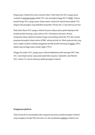 Pangsa pasar Android bervariasi menurut lokasi. Pada bulan Juli 2012, pangsa pasar 
Android di Amerika Serikat adalah 52%, dan meningkat hingga 90 % di RRC. Selama 
kuartal ketiga 2012, pangsa pasar telepon pintar Android di seluruh dunia adalah 75%, 
dengan total perangkat yang diaktifkan berjumlah 750 juta dan 1,5 juta aktivasi per hari. 
Pada bulan Maret 2013, pangsa Android di pasar telepon pintar global dipimpin oleh 
produk-produk Samsung, yakni sebesar 64%. Perusahaan riset pasar, Kantar, 
melaporkan bahwa platform besutan Google menyumbang lebih dari 70% dari seluruh 
penjualan perangkat telepon pintar di RRC selama periode ini. Masih pada periode yang 
sama, tingkat loyalitas terhadap penggunaan produk-produk Samsung di Inggris (59%) 
adalah yang tertinggi kedua setelah Apple (79%).[ 
Hingga November 2013, pangsa pasar Android dikabarkan telah mencapai 80%. Dari 
261,1 juta telepon pintar yang terjual pada bulan Agustus, September, dan Oktober 
2013, sekitar 211 juta di antaranya adalah perangkat Android. 
Penggunaan platform 
Tabel di bawah ini menampilkan data mengenai persentase jumlah perangkat Android 
yang mengakses Google Play baru-baru ini, dan menjalankan platform Android versi 
 