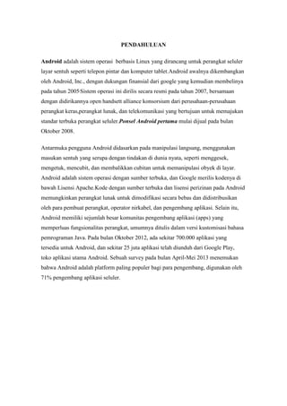 PENDAHULUAN 
Android adalah sistem operasi berbasis Linux yang dirancang untuk perangkat seluler 
layar sentuh seperti telepon pintar dan komputer tablet.Android awalnya dikembangkan 
oleh Android, Inc., dengan dukungan finansial dari google yang kemudian membelinya 
pada tahun 2005.Sistem operasi ini dirilis secara resmi pada tahun 2007, bersamaan 
dengan didirikannya open handsett alliance konsorsium dari perusahaan-perusahaan 
perangkat keras,perangkat lunak, dan telekomunikasi yang bertujuan untuk memajukan 
standar terbuka perangkat seluler.Ponsel Android pertama mulai dijual pada bulan 
Oktober 2008. 
Antarmuka pengguna Android didasarkan pada manipulasi langsung, menggunakan 
masukan sentuh yang serupa dengan tindakan di dunia nyata, seperti menggesek, 
mengetuk, mencubit, dan membalikkan cubitan untuk memanipulasi obyek di layar. 
Android adalah sistem operasi dengan sumber terbuka, dan Google merilis kodenya di 
bawah Lisensi Apache.Kode dengan sumber terbuka dan lisensi perizinan pada Android 
memungkinkan perangkat lunak untuk dimodifikasi secara bebas dan didistribusikan 
oleh para pembuat perangkat, operator nirkabel, dan pengembang aplikasi. Selain itu, 
Android memiliki sejumlah besar komunitas pengembang aplikasi (apps) yang 
memperluas fungsionalitas perangkat, umumnya ditulis dalam versi kustomisasi bahasa 
pemrograman Java. Pada bulan Oktober 2012, ada sekitar 700.000 aplikasi yang 
tersedia untuk Android, dan sekitar 25 juta aplikasi telah diunduh dari Google Play, 
toko aplikasi utama Android. Sebuah survey pada bulan April-Mei 2013 menemukan 
bahwa Android adalah platform paling populer bagi para pengembang, digunakan oleh 
71% pengembang aplikasi seluler. 
 