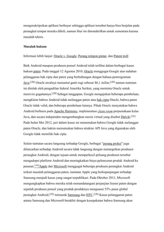 mengenskripsikan aplikasi berbayar sehingga aplikasi tersebut hanya bisa berjalan pada 
perangkat tempat mereka dibeli, namun fitur ini dinonaktifkan untuk sementara karena 
masalah teknis. 
Masalah hukum 
Informasi lebih lanjut: Oracle v. Google, Perang telepon pintar, dan Patent troll 
Baik Android maupun produsen ponsel Android telah terlibat dalam berbagai kasus 
hukum paten. Pada tanggal 12 Agustus 2010, Oracle menggugat Google atas tuduhan 
pelanggaran hak cipta dan paten yang berhubungan dengan bahasa pemrograman 
Java.[188] Oracle awalnya menuntut ganti rugi sebesar $6,1 miliar,[189] namun tuntutan 
ini ditolak oleh pengadilan federal Amerika Serikat, yang meminta Oracle untuk 
merevisi gugatannya.[190] Sebagai tanggapan, Google mengajukan beberapa pembelaan, 
mengklaim bahwa Android tidak melanggar paten atau hak cipta Oracle, bahwa paten 
Oracle tidak valid, dan beberapa pembelaan lainnya. Pihak Oracle menyatakan bahwa 
Android berbasis pada Apache Harmony, implementasi clean room perpustakaan kelas 
Java, dan secara independen mengembangkan mesin virtual yang disebut Dalvik.[191] 
Pada bulan Mei 2012, juri dalam kasus ini menemukan bahwa Google tidak melanggar 
paten Oracle, dan hakim memutuskan bahwa struktur API Java yang digunakan oleh 
Google tidak memiliki hak cipta. 
Selain tuntutan secara langsung terhadap Google, berbagai "perang proksi" juga 
dilancarkan terhadap Android secara tidak langsung dengan menargetkan produsen 
perangkat Android, dengan tujuan untuk memperkecil peluang produsen tersebut 
mengadopsi platform Android dan meningkatkan biaya peluncuran produk Android ke 
pasaran.[194]Apple dan Microsoft menggugat beberapa produsen perangkat Android 
terkait masalah pelanggaran paten; tuntutan Apple yang berkepanjangan terhadap 
Samsung menjadi kasus yang sangat terpublikasi. Pada Oktober 2011, Microsoft 
mengungkapkan bahwa mereka telah menandatangani perjanjian lisensi paten dengan 
sepuluh produsen ponsel yang produk-produknya menguasai 55% pasar global 
perangkat Android,[195] termasuk Samsung dan HTC.[196] Kasus pelanggaran paten 
antara Samsung dan Microsoft berakhir dengan kesepakatan bahwa Samsung akan 
 