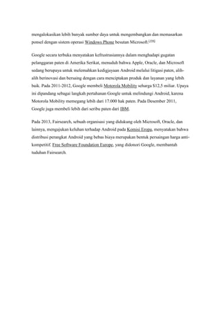 mengalokasikan lebih banyak sumber daya untuk mengembangkan dan memasarkan 
ponsel dengan sistem operasi Windows Phone besutan Microsoft.[194] 
Google secara terbuka menyatakan kefrustrasiannya dalam menghadapi gugatan 
pelanggaran paten di Amerika Serikat, menuduh bahwa Apple, Oracle, dan Microsoft 
sedang berupaya untuk melemahkan kedigjayaan Android melalui litigasi paten, alih-alih 
berinovasi dan bersaing dengan cara menciptakan produk dan layanan yang lebih 
baik. Pada 2011-2012, Google membeli Motorola Mobility seharga $12,5 miliar. Upaya 
ini dipandang sebagai langkah pertahanan Google untuk melindungi Android, karena 
Motorola Mobility memegang lebih dari 17.000 hak paten. Pada Desember 2011, 
Google juga membeli lebih dari seribu paten dari IBM. 
Pada 2013, Fairsearch, sebuah organisasi yang didukung oleh Microsoft, Oracle, dan 
lainnya, mengajukan keluhan terhadap Android pada Komisi Eropa, menyatakan bahwa 
distribusi perangkat Android yang bebas biaya merupakan bentuk persaingan harga anti-kompetitif. 
Free Software Foundation Europe, yang didonori Google, membantah 
tuduhan Fairsearch. 
 