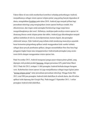 Faktor-faktor di atas telah memberikan kontribusi terhadap perkembangan Android, 
menjadikannya sebagai sistem operasi telepon pintar yang paling banyak digunakan di 
dunia, mengalahkan Symbian pada tahun 2010. Android juga menjadi pilihan bagi 
perusahaan teknologi yang menginginkan sistem operasi berbiaya rendah, bisa 
dikustomisasi, dan ringan untuk perangkat berteknologi tinggi tanpa harus 
mengembangkannya dari awal. Akibatnya, meskipun pada awalnya sistem operasi ini 
dirancang khusus untuk telepon pintar dan tablet, Android juga dikembangkan menjadi 
aplikasi tambahan di televisi, konsolpermainan, kamera digital, dan perangkat 
elektronik lainnya. Sifat Android yang terbuka telah mendorong munculnya sejumlah 
besar komunitas pengembang aplikasi untuk menggunakan kode sumber terbuka 
sebagai dasar proyek pembuatan aplikasi, dengan menambahkan fitur-fitur baru bagi 
pengguna tingkat lanjut atau mengoperasikan Android pada perangkat yang secara 
resmi dirilis dengan menggunakan sistem operasi lain. 
Pada November 2013, Android menguasai pangsa pasar telepon pintar global, yang 
dipimpin oleh produk-produk Samsung, dengan persentase 64% pada bulan Maret 
2013.] Pada Juli 2013, terdapat 11.868 perangkat Android berbeda dengan beragam 
versi. Keberhasilan sistem operasi ini juga menjadikannya sebagai target ligitasi paten 
"perang telepon pintar" antar perusahaan-perusahaan teknologi. Hingga bulan Mei 
2013, total 900 juta perangkat Android telah diaktifkan di seluruh dunia, dan 48 miliar 
aplikasi telah dipasang dari Google Play. Pada tanggal 3 September 2013, 1 miliar 
perangkat Android telah diaktifkan. 
 