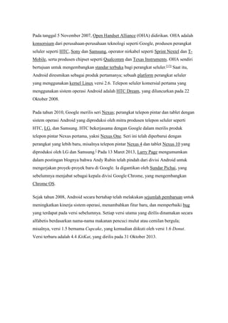 Pada tanggal 5 November 2007, Open Handset Alliance (OHA) didirikan. OHA adalah 
konsorsium dari perusahaan-perusahaan teknologi seperti Google, produsen perangkat 
seluler seperti HTC, Sony dan Samsung, operator nirkabel seperti Sprint Nextel dan T-Mobile, 
serta produsen chipset seperti Qualcomm dan Texas Instruments. OHA sendiri 
bertujuan untuk mengembangkan standar terbuka bagi perangkat seluler.[13] Saat itu, 
Android diresmikan sebagai produk pertamanya; sebuah platform perangkat seluler 
yang menggunakan kernel Linux versi 2.6. Telepon seluler komersial pertama yang 
menggunakan sistem operasi Android adalah HTC Dream, yang diluncurkan pada 22 
Oktober 2008. 
Pada tahun 2010, Google merilis seri Nexus; perangkat telepon pintar dan tablet dengan 
sistem operasi Android yang diproduksi oleh mitra produsen telepon seluler seperti 
HTC, LG, dan Samsung. HTC bekerjasama dengan Google dalam merilis produk 
telepon pintar Nexus pertama, yakni Nexus One. Seri ini telah diperbarui dengan 
perangkat yang lebih baru, misalnya telepon pintar Nexus 4 dan tablet Nexus 10 yang 
diproduksi oleh LG dan Samsung.[ Pada 13 Maret 2013, Larry Page mengumumkan 
dalam postingan blognya bahwa Andy Rubin telah pindah dari divisi Android untuk 
mengerjakan proyek-proyek baru di Google. Ia digantikan oleh Sundar Pichai, yang 
sebelumnya menjabat sebagai kepala divisi Google Chrome, yang mengembangkan 
Chrome OS. 
Sejak tahun 2008, Android secara bertahap telah melakukan sejumlah pembaruan untuk 
meningkatkan kinerja sistem operasi, menambahkan fitur baru, dan memperbaiki bug 
yang terdapat pada versi sebelumnya. Setiap versi utama yang dirilis dinamakan secara 
alfabetis berdasarkan nama-nama makanan pencuci mulut atau cemilan bergula; 
misalnya, versi 1.5 bernama Cupcake, yang kemudian diikuti oleh versi 1.6 Donut. 
Versi terbaru adalah 4.4 KitKat, yang dirilis pada 31 Oktober 2013. 
 