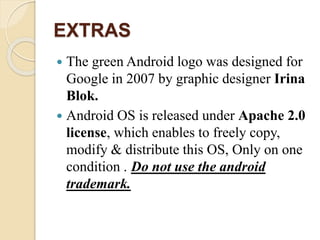 EXTRAS 
 The green Android logo was designed for 
Google in 2007 by graphic designer Irina 
Blok. 
 Android OS is released under Apache 2.0 
license, which enables to freely copy, 
modify & distribute this OS, Only on one 
condition . Do not use the android 
trademark. 
 