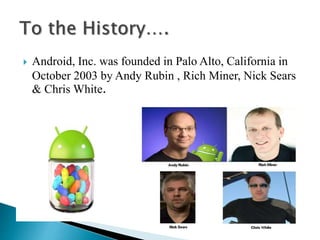  Android, Inc. was founded in Palo Alto, California in 
October 2003 by Andy Rubin , Rich Miner, Nick Sears 
& Chris White. 
 