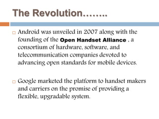The Revolution…….. 
 Android was unveiled in 2007 along with the 
founding of the Open Handset Alliance , a 
consortium of hardware, software, and 
telecommunication companies devoted to 
advancing open standards for mobile devices. 
 Google marketed the platform to handset makers 
and carriers on the promise of providing a 
flexible, upgradable system. 
 