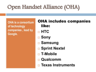 Open Handset Alliance (OHA) 
OHA is a consortium 
of technology 
companies , lead by 
Google. 
OHA includes companies 
like: 
 HTC 
 Sony 
 Samsung 
 Sprint Nextel 
 T-Mobile 
 Qualcomm 
 Texas Instruments 
 
