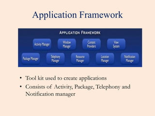 Application Framework 
• Tool kit used to create applications 
• Consists of Activity, Package, Telephony and 
Notification manager 
 
