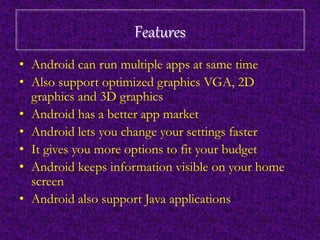 Features 
• Android can run multiple apps at same time 
• Also support optimized graphics VGA, 2D 
graphics and 3D graphics 
• Android has a better app market 
• Android lets you change your settings faster 
• It gives you more options to fit your budget 
• Android keeps information visible on your home 
screen 
• Android also support Java applications 
 