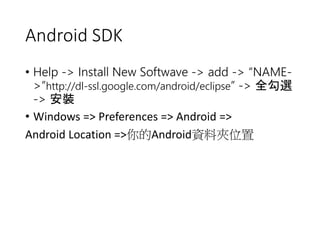 Android SDK 
• Help -> Install New Softwave -> add -> “NAME- 
>”http://dl-ssl.google.com/android/eclipse” -> 全勾選 
-> 安裝 
• Windows => Preferences => Android => 
Android Location =>你的Android資料夾位置 
