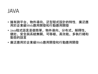 JAVA 
• 擁有跨平台、物件導向、泛型程式設計的特性，廣泛應 
用於企業級Web應用開發和行動應用開發 
• Java程式語言是個簡單、物件導向、分布式、解釋性、 
健壯、安全與系統無關、可移植、高效能、多執行緒和 
動態的語言 
• 廣泛應用於企業級Web應用開發和行動應用開發 
 