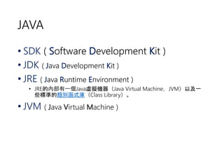JAVA 
• SDK ( Software Development Kit ) 
• JDK ( Java Development Kit ) 
• JRE ( Java Runtime Environment ) 
• JRE的內部有一個Java虛擬機器（Java Virtual Machine，JVM）以及一 
些標準的類別函式庫（Class Library）。 
• JVM ( Java Virtual Machine ) 
 