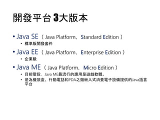 開發平台3大版本 
• Java SE（ Java Platform，Standard Edition ） 
• 標準版開發套件 
• Java EE（ Java Platform，Enterprise Edition ） 
• 企業級 
• Java ME（ Java Platform，Micro Edition ） 
• 目前階段，Java ME最流行的應用是遊戲軟體。 
• 是為機頂盒、行動電話和PDA之類嵌入式消費電子設備提供的Java語言 
平台 
 