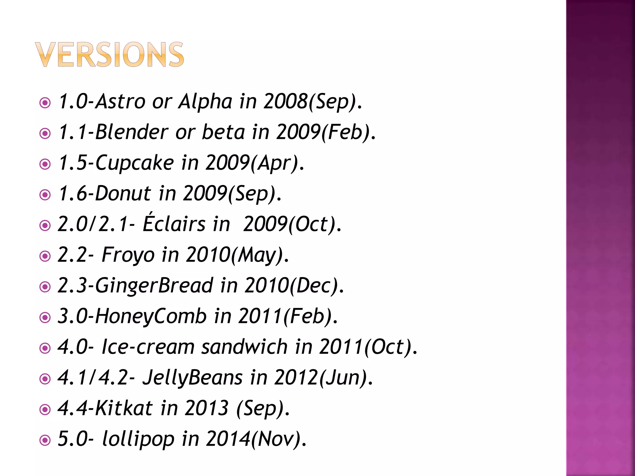  1.0-Astro or Alpha in 2008(Sep). 
 1.1-Blender or beta in 2009(Feb). 
 1.5-Cupcake in 2009(Apr). 
 1.6-Donut in 2009(Sep). 
 2.0/2.1- Éclairs in 2009(Oct). 
 2.2- Froyo in 2010(May). 
 2.3-GingerBread in 2010(Dec). 
 3.0-HoneyComb in 2011(Feb). 
 4.0- Ice-cream sandwich in 2011(Oct). 
 4.1/4.2- JellyBeans in 2012(Jun). 
 4.4-Kitkat in 2013 (Sep). 
 5.0- lollipop in 2014(Nov). 
 