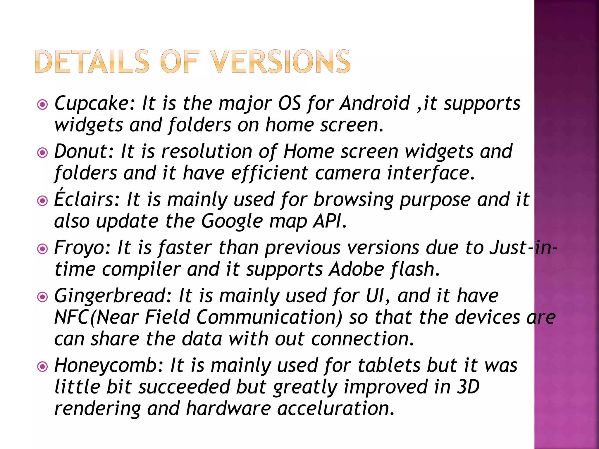  Cupcake: It is the major OS for Android ,it supports 
widgets and folders on home screen. 
 Donut: It is resolution of Home screen widgets and 
folders and it have efficient camera interface. 
 Éclairs: It is mainly used for browsing purpose and it 
also update the Google map API. 
 Froyo: It is faster than previous versions due to Just-in-time 
compiler and it supports Adobe flash. 
 Gingerbread: It is mainly used for UI, and it have 
NFC(Near Field Communication) so that the devices are 
can share the data with out connection. 
 Honeycomb: It is mainly used for tablets but it was 
little bit succeeded but greatly improved in 3D 
rendering and hardware acceluration. 
 