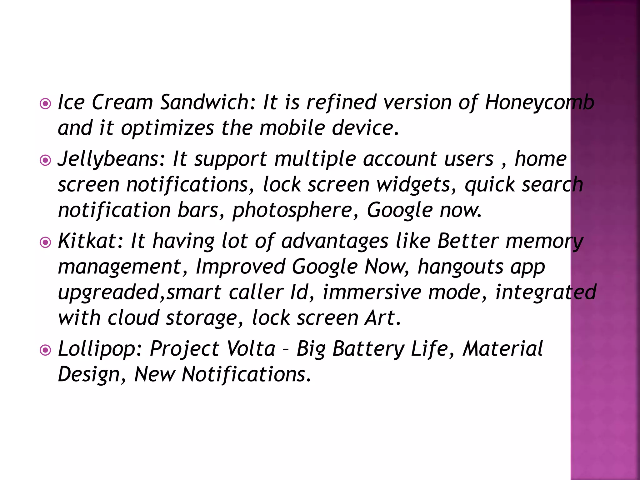 Ice Cream Sandwich: It is refined version of Honeycomb 
and it optimizes the mobile device. 
 Jellybeans: It support multiple account users , home 
screen notifications, lock screen widgets, quick search 
notification bars, photosphere, Google now. 
 Kitkat: It having lot of advantages like Better memory 
management, Improved Google Now, hangouts app 
upgreaded,smart caller Id, immersive mode, integrated 
with cloud storage, lock screen Art. 
 Lollipop: Project Volta – Big Battery Life, Material 
Design, New Notifications. 
 
