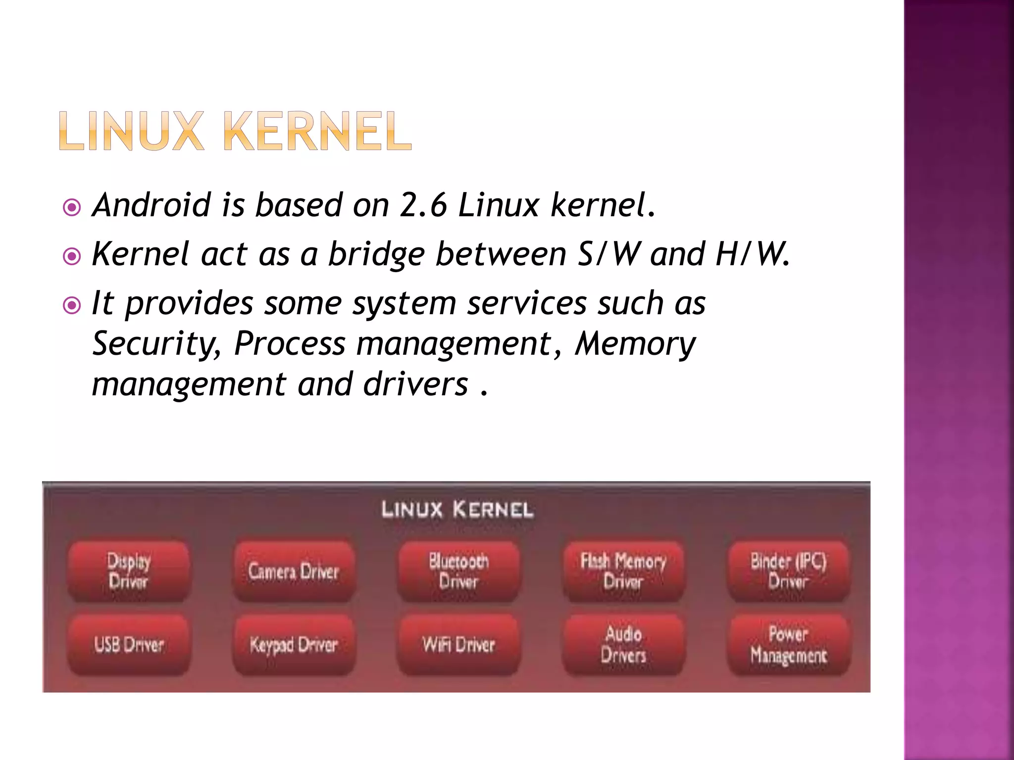  Android is based on 2.6 Linux kernel. 
 Kernel act as a bridge between S/W and H/W. 
 It provides some system services such as 
Security, Process management, Memory 
management and drivers . 
 