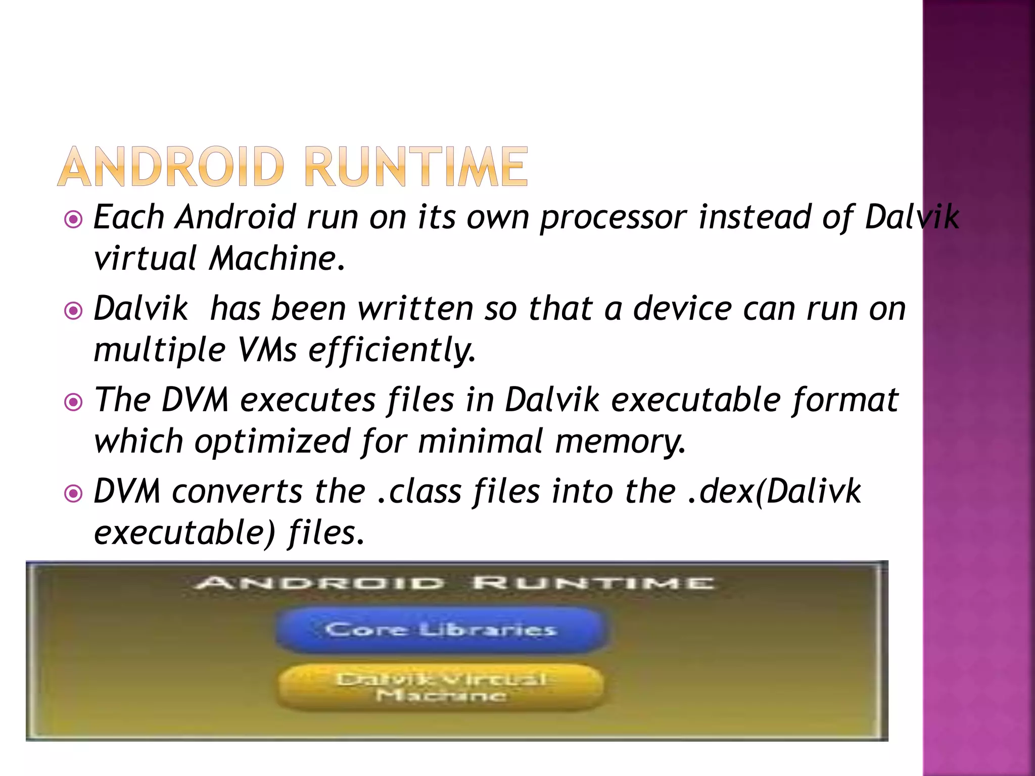  Each Android run on its own processor instead of Dalvik 
virtual Machine. 
 Dalvik has been written so that a device can run on 
multiple VMs efficiently. 
 The DVM executes files in Dalvik executable format 
which optimized for minimal memory. 
 DVM converts the .class files into the .dex(Dalivk 
executable) files. 
 