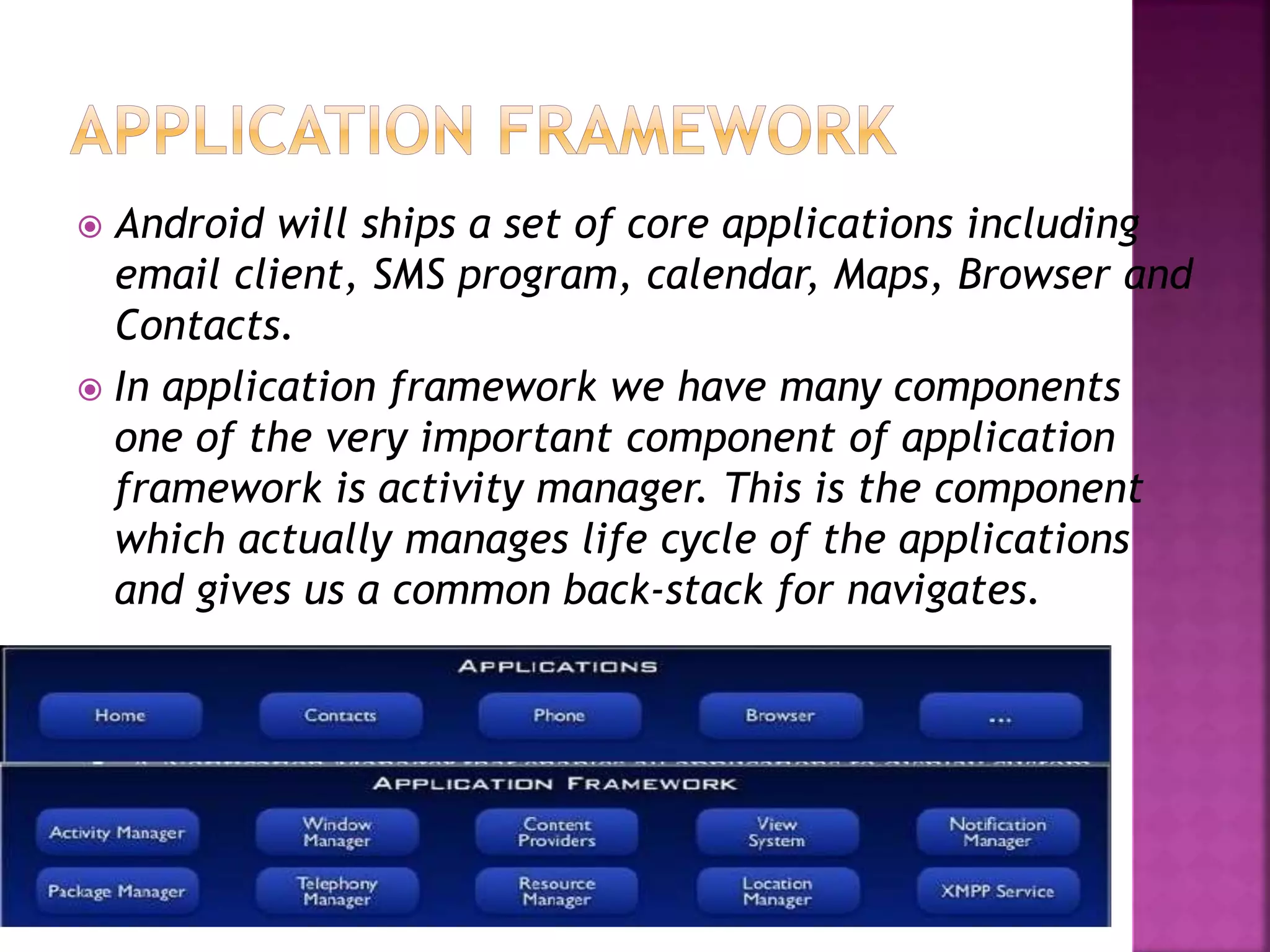  Android will ships a set of core applications including 
email client, SMS program, calendar, Maps, Browser and 
Contacts. 
 In application framework we have many components 
one of the very important component of application 
framework is activity manager. This is the component 
which actually manages life cycle of the applications 
and gives us a common back-stack for navigates. 
 