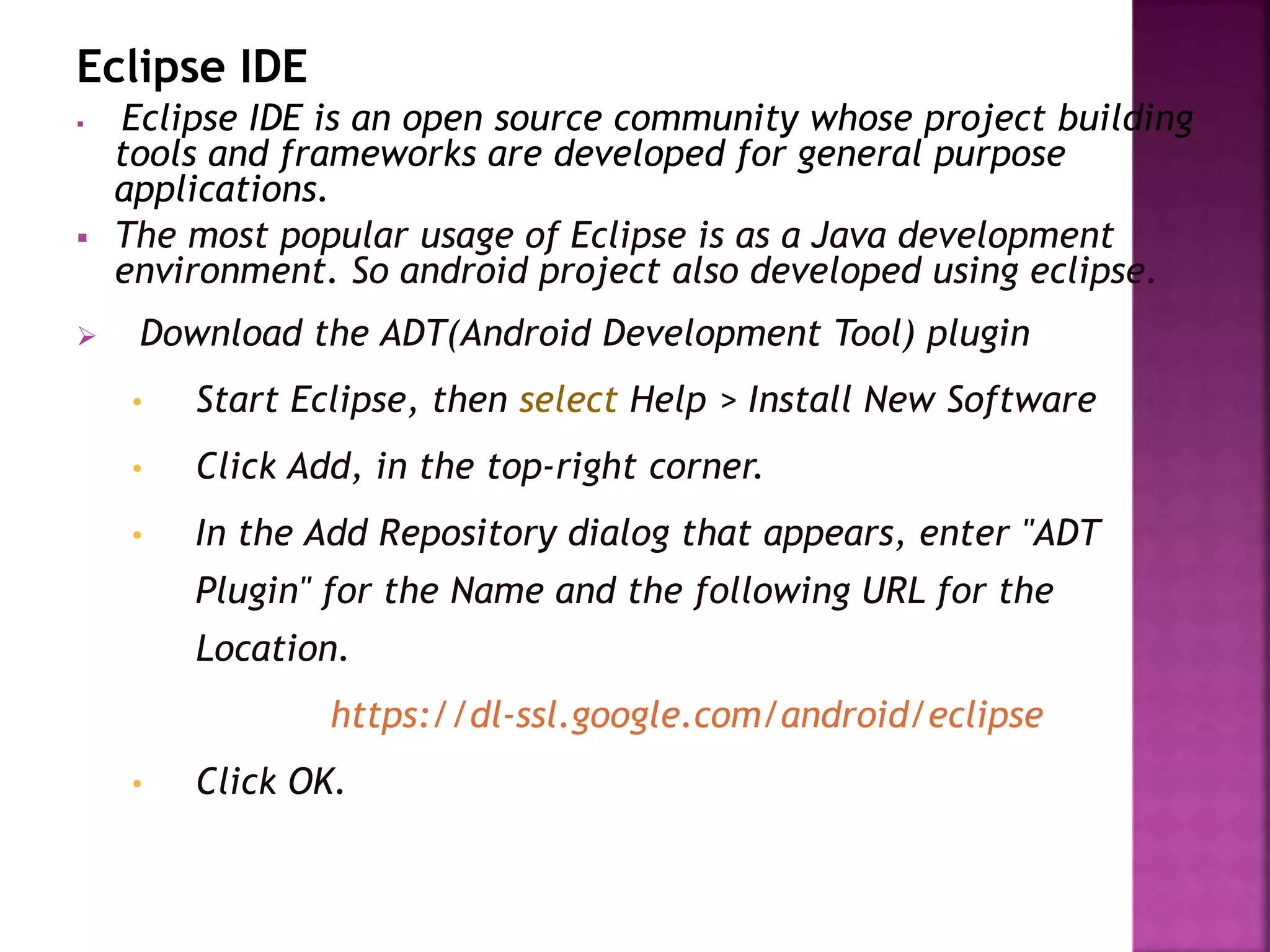 Eclipse IDE 
 Eclipse IDE is an open source community whose project building 
tools and frameworks are developed for general purpose 
applications. 
 The most popular usage of Eclipse is as a Java development 
environment. So android project also developed using eclipse. 
 Download the ADT(Android Development Tool) plugin 
• Start Eclipse, then select Help > Install New Software 
• Click Add, in the top-right corner. 
• In the Add Repository dialog that appears, enter "ADT 
Plugin" for the Name and the following URL for the 
Location. 
https://dl-ssl.google.com/android/eclipse 
• Click OK. 
 